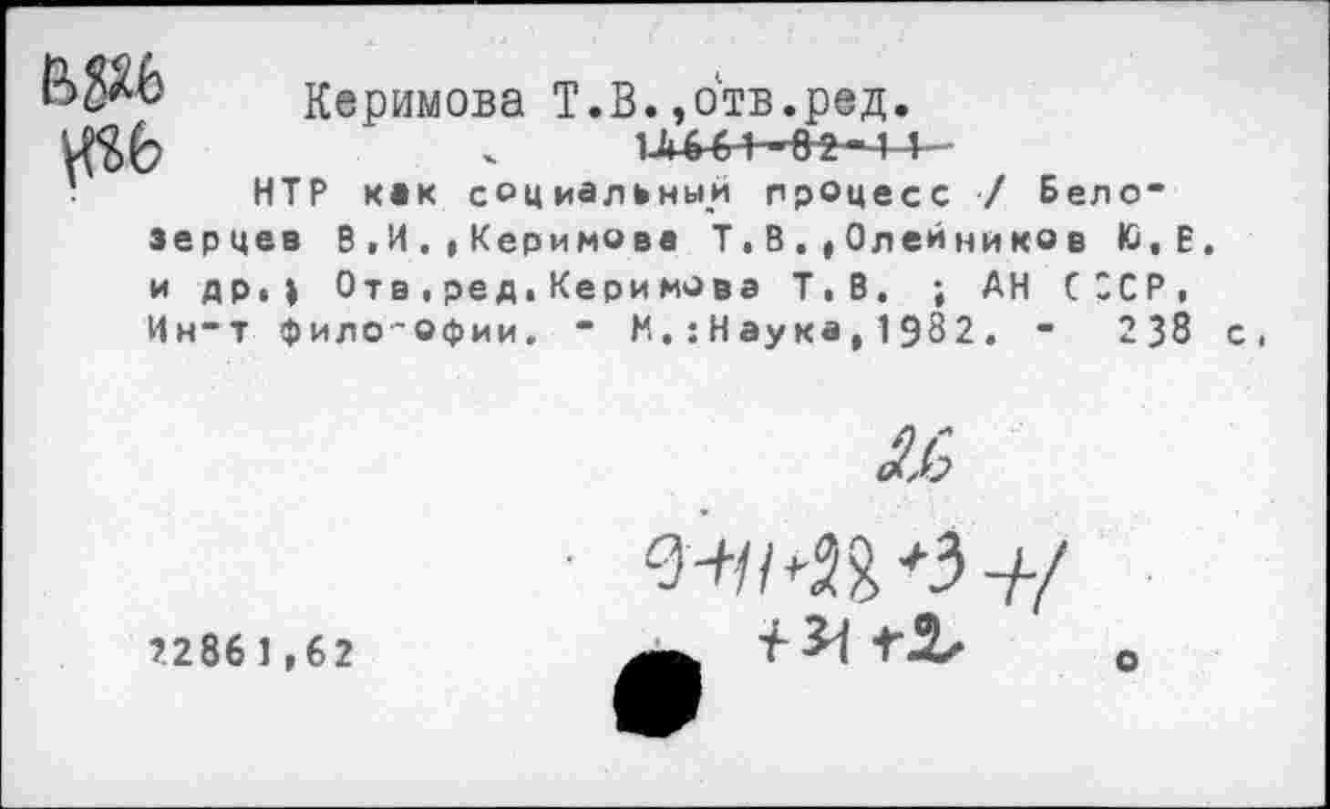 ﻿№6
Керимова Т.В.,отв.ред
НТР как социальный процесс / Бело* зерцев В,И.,Керимова Т,В.,Олейнико в Ю.Е. и др, ) От в,ред,Керимова Т.В. ; АН СССР, Ин*т философии. * М.:Наука,1982. *	238 с,
2286 1,62

О-г/М^З-//